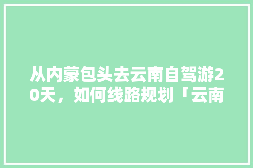 从内蒙包头去云南自驾游20天，如何线路规划「云南旅游攻略路程表图示大全」 从内蒙包头去云南自驾游20天，如何线路规划「云南旅游攻略路程表图示大全」 旅游攻略