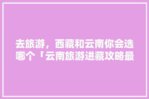 去旅游，西藏和云南你会选哪个「云南旅游进藏攻略最新版本下载」 去旅游，西藏和云南你会选哪个「云南旅游进藏攻略最新版本下载」 教育法律