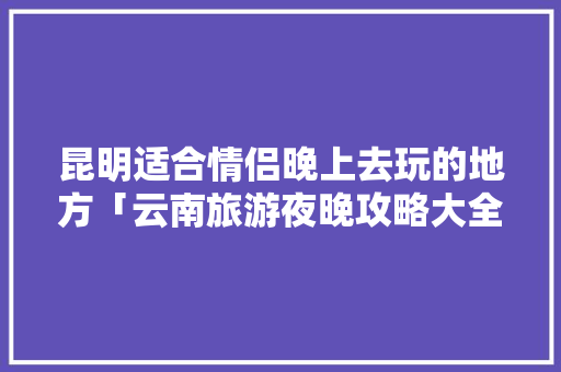 昆明适合情侣晚上去玩的地方「云南旅游夜晚攻略大全图片」 昆明适合情侣晚上去玩的地方「云南旅游夜晚攻略大全图片」 汽车常识