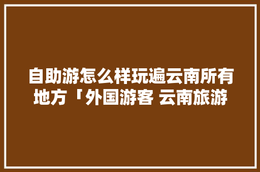 自助游怎么样玩遍云南所有地方「外国游客 云南旅游攻略大全」 自助游怎么样玩遍云南所有地方「外国游客 云南旅游攻略大全」 汽车常识