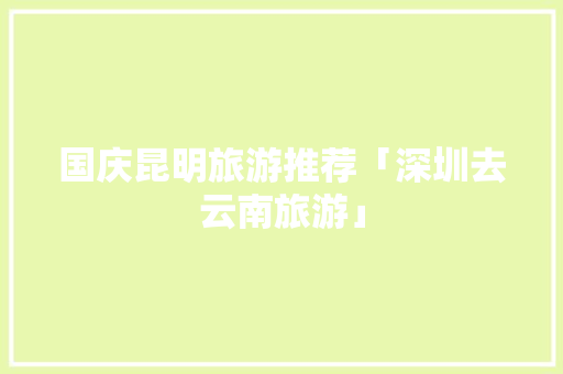 国庆昆明旅游推荐「深圳去云南旅游」 国庆昆明旅游推荐「深圳去云南旅游」 汽车常识