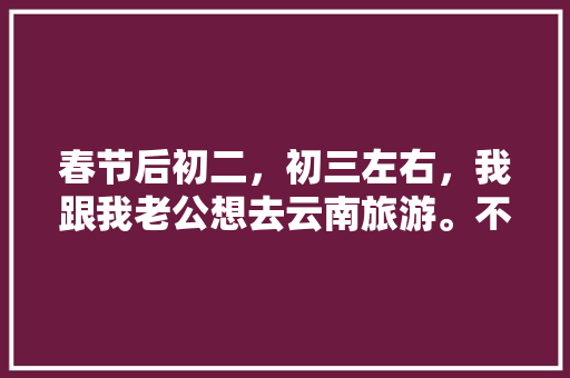 春节后初二，初三左右，我跟我老公想去云南旅游。不知道那个时间去还能玩到什么好玩的？有没有具体的攻略「旅游云南攻略两个人」 春节后初二，初三左右，我跟我老公想去云南旅游。不知道那个时间去还能玩到什么好玩的？有没有具体的攻略「旅游云南攻略两个人」 旅游攻略