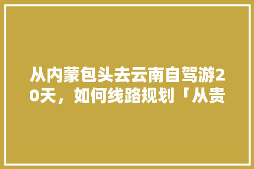 从内蒙包头去云南自驾游20天，如何线路规划「从贵阳到云南旅游攻略一日游路线」 从内蒙包头去云南自驾游20天，如何线路规划「从贵阳到云南旅游攻略一日游路线」 教育法律