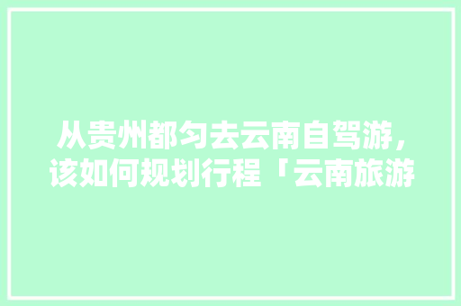 从贵州都匀去云南自驾游，该如何规划行程「云南旅游攻略八天行程安排」 从贵州都匀去云南自驾游，该如何规划行程「云南旅游攻略八天行程安排」 旅游攻略