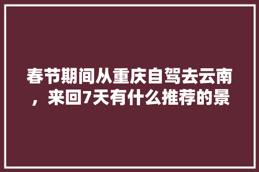 春节期间从重庆自驾去云南，来回7天有什么推荐的景点「重庆云南旅游攻略自助游」 春节期间从重庆自驾去云南，来回7天有什么推荐的景点「重庆云南旅游攻略自助游」 旅游攻略