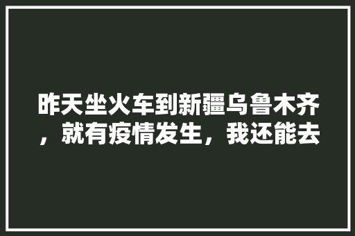 昨天坐火车到新疆乌鲁木齐，就有疫情发生，我还能去伊犁吗「定州去云南旅游攻略路线图」 昨天坐火车到新疆乌鲁木齐，就有疫情发生，我还能去伊犁吗「定州去云南旅游攻略路线图」 旅游攻略