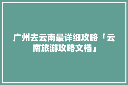 广州去云南最详细攻略「云南旅游攻略文档」 广州去云南最详细攻略「云南旅游攻略文档」 手机电脑