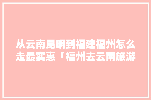 从云南昆明到福建福州怎么走最实惠「福州去云南旅游攻略路线图」 从云南昆明到福建福州怎么走最实惠「福州去云南旅游攻略路线图」 汽车常识