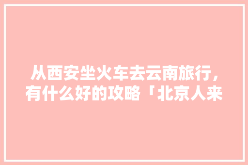 从西安坐火车去云南旅行，有什么好的攻略「北京人来云南旅游攻略图」 从西安坐火车去云南旅行，有什么好的攻略「北京人来云南旅游攻略图」 手机电脑