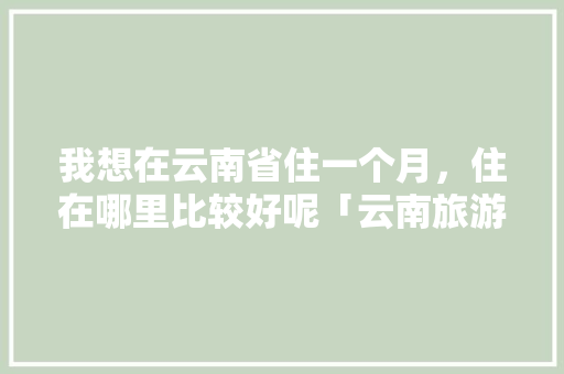我想在云南省住一个月，住在哪里比较好呢「云南旅游攻略自己一个人可以玩吗」 我想在云南省住一个月，住在哪里比较好呢「云南旅游攻略自己一个人可以玩吗」 汽车常识