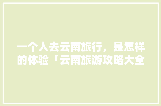 一个人去云南旅行，是怎样的体验「云南旅游攻略大全」 一个人去云南旅行，是怎样的体验「云南旅游攻略大全」 汽车常识