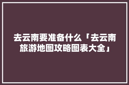 去云南要准备什么「去云南旅游地图攻略图表大全」 去云南要准备什么「去云南旅游地图攻略图表大全」 教育法律
