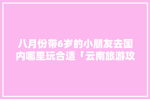八月份带6岁的小朋友去国内哪里玩合适「云南旅游攻略带小孩七月去哪里」 八月份带6岁的小朋友去国内哪里玩合适「云南旅游攻略带小孩七月去哪里」 教育法律