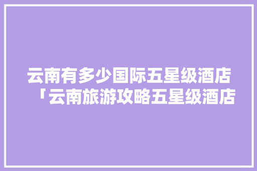 云南有多少国际五星级酒店「云南旅游攻略五星级酒店推荐」 云南有多少国际五星级酒店「云南旅游攻略五星级酒店推荐」 手机电脑