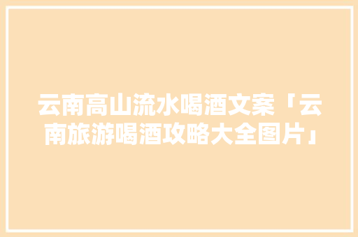 云南高山流水喝酒文案「云南旅游喝酒攻略大全图片」 云南高山流水喝酒文案「云南旅游喝酒攻略大全图片」 旅游攻略