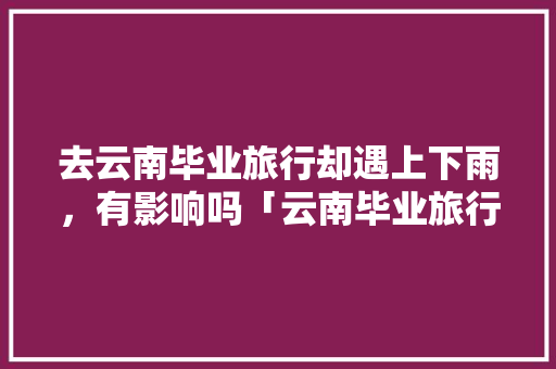 去云南毕业旅行却遇上下雨，有影响吗「云南毕业旅行攻略」 去云南毕业旅行却遇上下雨，有影响吗「云南毕业旅行攻略」 旅游攻略