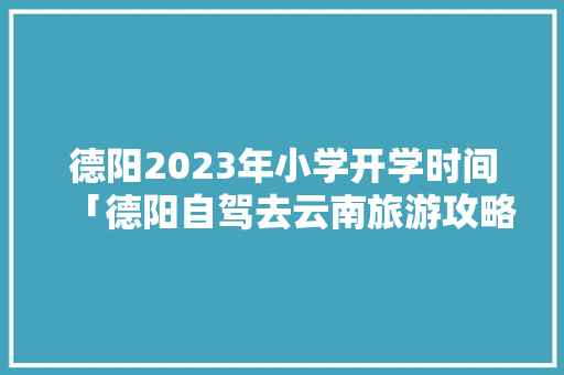 德阳2023年小学开学时间「德阳自驾去云南旅游攻略」 德阳2023年小学开学时间「德阳自驾去云南旅游攻略」 汽车常识