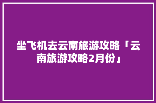 坐飞机去云南旅游攻略「云南旅游攻略2月份」 坐飞机去云南旅游攻略「云南旅游攻略2月份」 教育法律