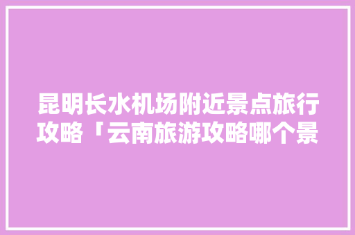 昆明长水机场附近景点旅行攻略「云南旅游攻略哪个景点好玩」 昆明长水机场附近景点旅行攻略「云南旅游攻略哪个景点好玩」 健康母婴