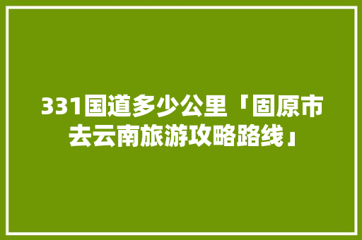 331国道多少公里「固原市去云南旅游攻略路线」 331国道多少公里「固原市去云南旅游攻略路线」 汽车常识