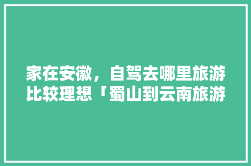 家在安徽，自驾去哪里旅游比较理想「蜀山到云南旅游攻略路线」 家在安徽，自驾去哪里旅游比较理想「蜀山到云南旅游攻略路线」 教育法律