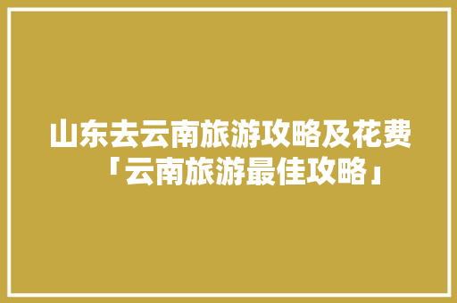 山东去云南旅游攻略及花费「云南旅游最佳攻略」 山东去云南旅游攻略及花费「云南旅游最佳攻略」 美食菜谱