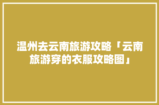 温州去云南旅游攻略「云南旅游穿的衣服攻略图」 温州去云南旅游攻略「云南旅游穿的衣服攻略图」 旅游攻略