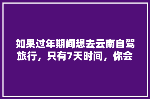 如果过年期间想去云南自驾旅行，只有7天时间，你会怎么样规划安排「暑假自驾游云南旅游攻略图」 如果过年期间想去云南自驾旅行，只有7天时间，你会怎么样规划安排「暑假自驾游云南旅游攻略图」 美食菜谱