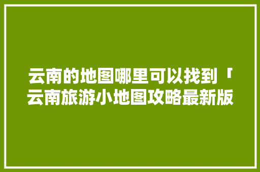 云南的地图哪里可以找到「云南旅游小地图攻略最新版」 云南的地图哪里可以找到「云南旅游小地图攻略最新版」 美食菜谱
