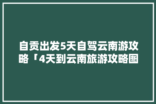 自贡出发5天自驾云南游攻略「4天到云南旅游攻略图」 自贡出发5天自驾云南游攻略「4天到云南旅游攻略图」 旅游攻略