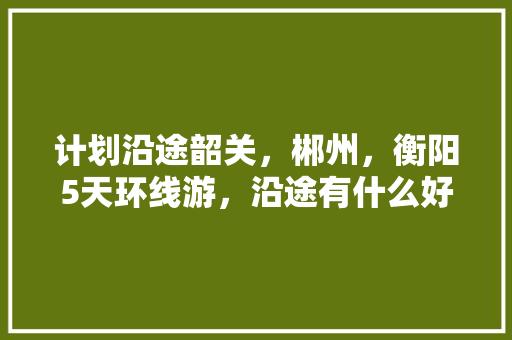 计划沿途韶关，郴州，衡阳5天环线游，沿途有什么好景点「韶关自驾云南旅游攻略路线」 计划沿途韶关，郴州，衡阳5天环线游，沿途有什么好景点「韶关自驾云南旅游攻略路线」 旅游攻略