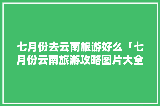 七月份去云南旅游好么「七月份云南旅游攻略图片大全」 七月份去云南旅游好么「七月份云南旅游攻略图片大全」 教育法律