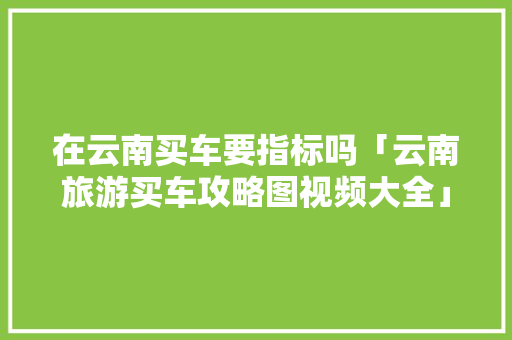 在云南买车要指标吗「云南旅游买车攻略图视频大全」 在云南买车要指标吗「云南旅游买车攻略图视频大全」 手机电脑