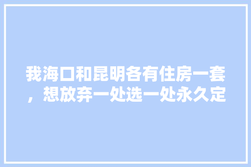 我海口和昆明各有住房一套，想放弃一处选一处永久定居养老，怎么选「云南旅游住房攻略视频大全」 我海口和昆明各有住房一套，想放弃一处选一处永久定居养老，怎么选「云南旅游住房攻略视频大全」 健康母婴