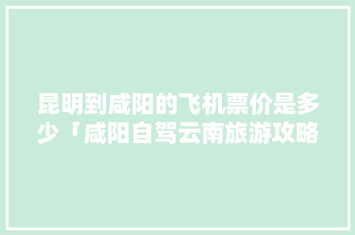昆明到咸阳的飞机票价是多少「咸阳自驾云南旅游攻略路线」 昆明到咸阳的飞机票价是多少「咸阳自驾云南旅游攻略路线」 美食菜谱