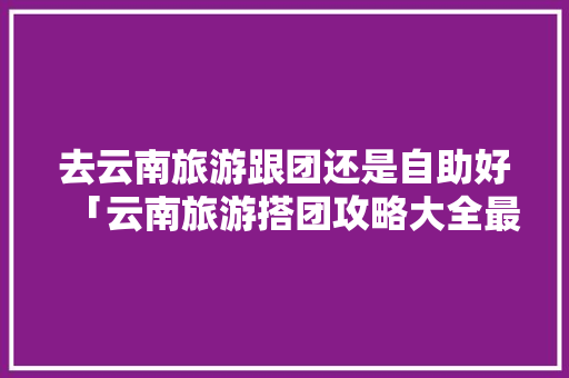 去云南旅游跟团还是自助好「云南旅游搭团攻略大全最新」 去云南旅游跟团还是自助好「云南旅游搭团攻略大全最新」 教育法律