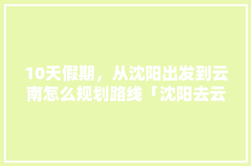 10天假期，从沈阳出发到云南怎么规划路线「沈阳去云南旅游攻略五天多少钱」 10天假期，从沈阳出发到云南怎么规划路线「沈阳去云南旅游攻略五天多少钱」 健康母婴
