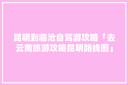 昆明到临沧自驾游攻略「去云南旅游攻略昆明路线图」 昆明到临沧自驾游攻略「去云南旅游攻略昆明路线图」 美食菜谱