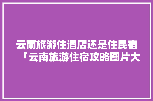 云南旅游住酒店还是住民宿「云南旅游住宿攻略图片大全」 云南旅游住酒店还是住民宿「云南旅游住宿攻略图片大全」 汽车常识