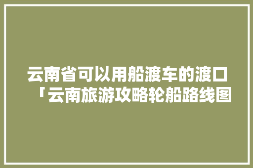 云南省可以用船渡车的渡口「云南旅游攻略轮船路线图」 云南省可以用船渡车的渡口「云南旅游攻略轮船路线图」 汽车常识