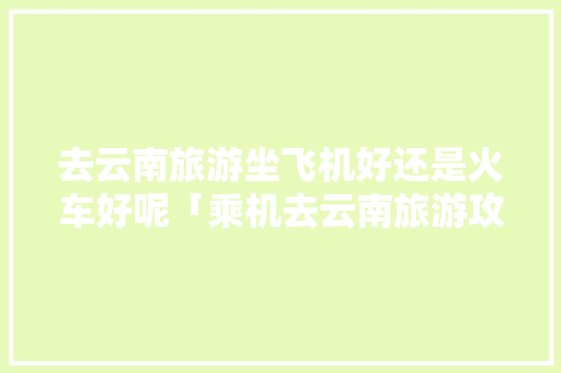 去云南旅游坐飞机好还是火车好呢「乘机去云南旅游攻略图片」 去云南旅游坐飞机好还是火车好呢「乘机去云南旅游攻略图片」 手机电脑