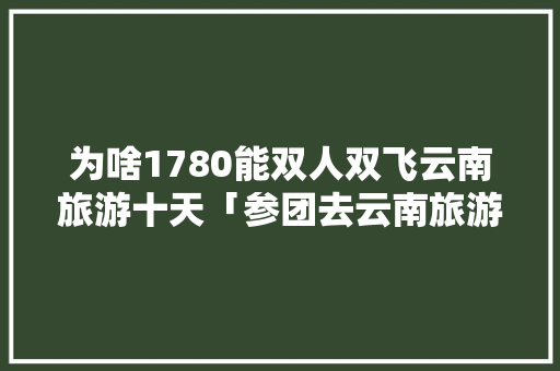 为啥1780能双人双飞云南旅游十天「参团去云南旅游攻略视频大全」 为啥1780能双人双飞云南旅游十天「参团去云南旅游攻略视频大全」 健康母婴