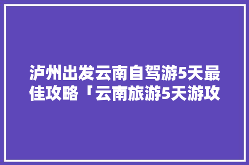泸州出发云南自驾游5天最佳攻略「云南旅游5天游攻略图」 泸州出发云南自驾游5天最佳攻略「云南旅游5天游攻略图」 汽车常识