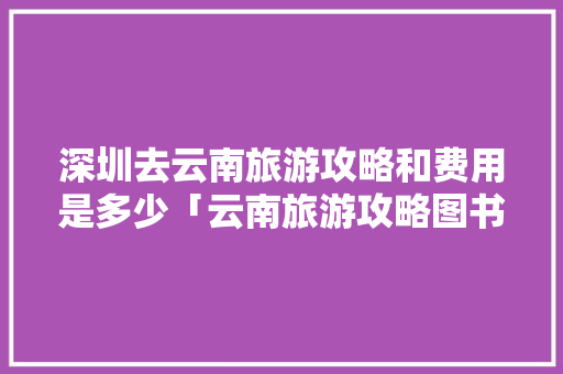 深圳去云南旅游攻略和费用是多少「云南旅游攻略图书有哪些」 深圳去云南旅游攻略和费用是多少「云南旅游攻略图书有哪些」 手机电脑