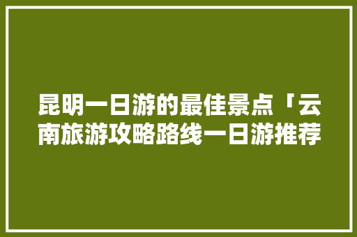 昆明一日游的最佳景点「云南旅游攻略路线一日游推荐」 昆明一日游的最佳景点「云南旅游攻略路线一日游推荐」 汽车常识