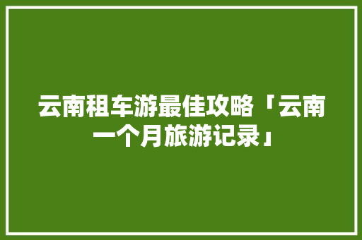 云南租车游最佳攻略「云南一个月旅游记录」 云南租车游最佳攻略「云南一个月旅游记录」 旅游攻略