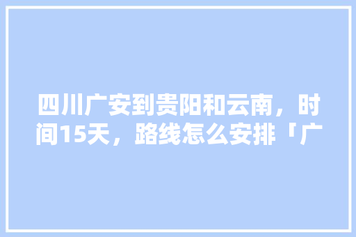 四川广安到贵阳和云南，时间15天，路线怎么安排「广安去云南旅游攻略自驾游路线」 四川广安到贵阳和云南，时间15天，路线怎么安排「广安去云南旅游攻略自驾游路线」 美食菜谱