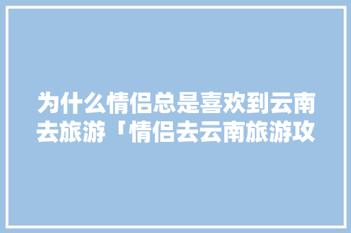 为什么情侣总是喜欢到云南去旅游「情侣去云南旅游攻略」 为什么情侣总是喜欢到云南去旅游「情侣去云南旅游攻略」 手机电脑