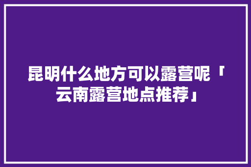 昆明什么地方可以露营呢「云南露营地点推荐」 昆明什么地方可以露营呢「云南露营地点推荐」 汽车常识