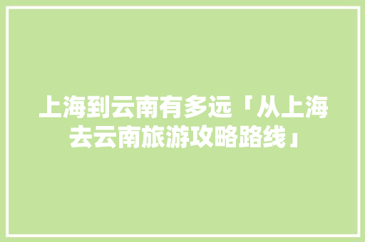 上海到云南有多远「从上海去云南旅游攻略路线」 上海到云南有多远「从上海去云南旅游攻略路线」 手机电脑